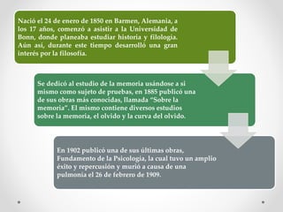 Nació el 24 de enero de 1850 en Barmen, Alemania, a
los 17 años, comenzó a asistir a la Universidad de
Bonn, donde planeaba estudiar historia y filología.
Aún así, durante este tiempo desarrolló una gran
interés por la filosofía.
Se dedicó al estudio de la memoria usándose a si
mismo como sujeto de pruebas, en 1885 publicó una
de sus obras más conocidas, llamada “Sobre la
memoria”. El mismo contiene diversos estudios
sobre la memoria, el olvido y la curva del olvido.
En 1902 publicó una de sus últimas obras,
Fundamento de la Psicología, la cual tuvo un amplio
éxito y repercusión y murió a causa de una
pulmonía el 26 de febrero de 1909.
 