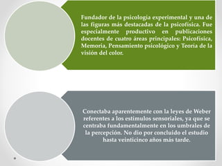 Fundador de la psicología experimental y una de
las figuras más destacadas de la psicofísica. Fue
especialmente productivo en publicaciones
docentes de cuatro áreas principales: Psicofísica,
Memoria, Pensamiento psicológico y Teoría de la
visión del color.
Conectaba aparentemente con la leyes de Weber
referentes a los estímulos sensoriales, ya que se
centraba fundamentalmente en los umbrales de
la percepción. No dio por concluido el estudio
hasta veinticinco años más tarde.
 