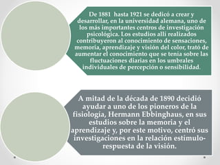 De 1881 hasta 1921 se dedicó a crear y
desarrollar, en la universidad alemana, uno de
los más importantes centros de investigación
psicológica. Los estudios allí realizados
contribuyeron al conocimiento de sensaciones,
memoria, aprendizaje y visión del color, trató de
aumentar el conocimiento que se tenía sobre las
fluctuaciones diarias en los umbrales
individuales de percepción o sensibilidad.
A mitad de la década de 1890 decidió
ayudar a uno de los pioneros de la
fisiología, Hermann Ebbinghaus, en sus
estudios sobre la memoria y el
aprendizaje y, por este motivo, centró sus
investigaciones en la relación estímulo-
respuesta de la visión.
 