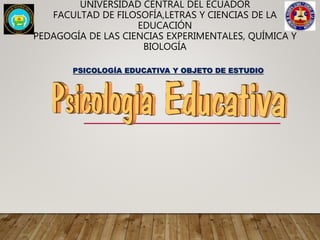 UNIVERSIDAD CENTRAL DEL ECUADOR
FACULTAD DE FILOSOFÍA,LETRAS Y CIENCIAS DE LA
EDUCACIÓN
PEDAGOGÍA DE LAS CIENCIAS EXPERIMENTALES, QUÍMICA Y
BIOLOGÍA
PSICOLOGÍA EDUCATIVA Y OBJETO DE ESTUDIO
 