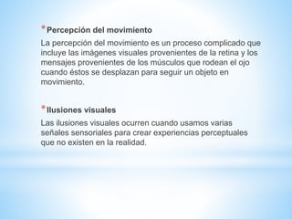 *Percepción del movimiento
La percepción del movimiento es un proceso complicado que
incluye las imágenes visuales provenientes de la retina y los
mensajes provenientes de los músculos que rodean el ojo
cuando éstos se desplazan para seguir un objeto en
movimiento.
*Ilusiones visuales
Las ilusiones visuales ocurren cuando usamos varias
señales sensoriales para crear experiencias perceptuales
que no existen en la realidad.
 