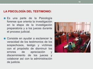 10
LA PSICOLOGÍA DEL TESTIMONIO:
Es una parte de la Psicología
forense que orienta la investigación
en la etapa de la investigación
preparatoria y a los jueces durante
el proceso judicial.
Consiste en ayudar a esclarecer la
veracidad de los testimonios de los
sospechosos, testigo y víctimas
con el propósito de disminuir los
errores de apreciación y
discernimiento de los jueces y
colaborar así con la administración
de justicia.
 
