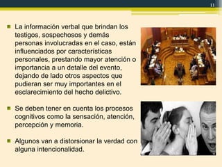 11
La información verbal que brindan los
testigos, sospechosos y demás
personas involucradas en el caso, están
influenciados por características
personales, prestando mayor atención o
importancia a un detalle del evento,
dejando de lado otros aspectos que
pudieran ser muy importantes en el
esclarecimiento del hecho delictivo.
Se deben tener en cuenta los procesos
cognitivos como la sensación, atención,
percepción y memoria.
Algunos van a distorsionar la verdad con
alguna intencionalidad.
 