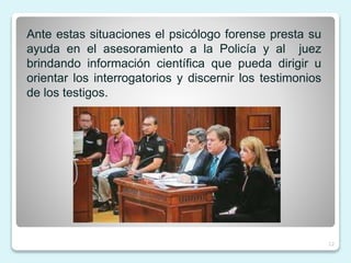 Ante estas situaciones el psicólogo forense presta su
ayuda en el asesoramiento a la Policía y al juez
brindando información científica que pueda dirigir u
orientar los interrogatorios y discernir los testimonios
de los testigos.
12
 