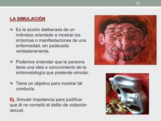 13
LA SIMULACIÓN
Es la acción deliberada de un
individuo orientado a mostrar los
síntomas o manifestaciones de una
enfermedad, sin padecerla
verdaderamente.
Podemos entender que la persona
tiene una idea o conocimiento de la
sintomatología que pretende simular.
Tiene un objetivo para mostrar tal
conducta.
Ej. Simular impotencia para justificar
que él no cometió el delito de violación
sexual.
 