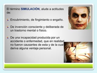 14
El término SIMULACIÓN, alude a actitudes
de:
Encubrimiento, de fingimiento o engaño.
De invención consciente y deliberada de
un trastorno mental o físico.
De una incapacidad producida por un
accidente o enfermedad, que en realidad
no fueron causantes de esta y de la cual
deriva alguna ventaja personal.
 