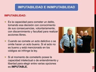 16
IMPUTABILIDAD E INIMPUTABILIDAD
IMPUTABILIDAD:
Es la capacidad para cometer un delito,
tomando esa decisión con conocimiento
de sus consecuencias, voluntariamente,
con discernimiento y facultad para realizar
acciones libres.
Cuando se comete un acto delictivo o se
omite hacer un acto bueno. Si el acto no
es bueno y está mencionado en los
códigos se infringe la ley.
Si al momento de cometerlo posee la
capacidad intelectual o de entendimiento y
libertad para elegir entre varias opciones
es IMPUTABLE.
 