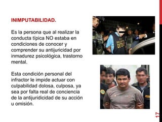 17
INIMPUTABILIDAD.
Es la persona que al realizar la
conducta típica NO estaba en
condiciones de conocer y
comprender su antijuricidad por
inmadurez psicológica, trastorno
mental.
Esta condición personal del
infractor le impide actuar con
culpabilidad dolosa, culposa, ya
sea por falta real de conciencia
de la antijuridicidad de su acción
u omisión.
 