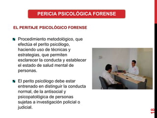 18
PERICIA PSICOLÓGICA FORENSE
EL PERITAJE PSICOLÓGICO FORENSE
Procedimiento metodológico, que
efectúa el perito psicólogo,
haciendo uso de técnicas y
estrategias, que permiten
esclarecer la conducta y establecer
el estado de salud mental de
personas.
El perito psicólogo debe estar
entrenado en distinguir la conducta
normal, de la antisocial y
psicopatológica de personas
sujetas a investigación policial o
judicial.
 