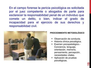19
En el campo forense la pericia psicológica es solicitada
por el juez competente o abogados de parte para
esclarecer la responsabilidad penal de un individuo que
comete un delito, o bien, indicar el grado de
incapacidad para el ejercicio de sus derechos y
responsabilidad civil.
PROCEDIMIENTO METODOLÓGICO
 Observación de conducta.
 Historia clínica psicológica.
 Examen psicopatológico.-
Conciencia, lenguaje,
orientación, memoria,
pensamiento, percepción,
necesidades vitales.
 Aplicación de pruebas
psicológicas.
 