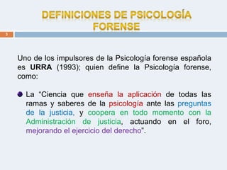 3
Uno de los impulsores de la Psicología forense española
es URRA (1993); quien define la Psicología forense,
como:
La “Ciencia que enseña la aplicación de todas las
ramas y saberes de la psicología ante las preguntas
de la justicia, y coopera en todo momento con la
Administración de justicia, actuando en el foro,
mejorando el ejercicio del derecho”.
 