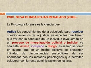 4
PSIC. SILVA OLINDA ROJAS REGALADO (2009).-
La Psicología forense es la ciencia que:
Aplica los conocimientos de la psicología para resolver
cuestionamientos de la justicia en aspectos que tienen
que ver con la conducta de un individuo involucrado en
un proceso de investigación policial o judicial, ya
sea ésta víctima, inculpado o testigo; asimismo se toma
en cuenta que en un hecho delictivo se presentan
infinidad de circunstancias susceptibles de ser
abordadas con los métodos psicológicos que permiten
colaborar con la recta administración de justicia.
 
