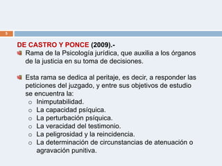 5
DE CASTRO Y PONCE (2009).-
Rama de la Psicología jurídica, que auxilia a los órganos
de la justicia en su toma de decisiones.
Esta rama se dedica al peritaje, es decir, a responder las
peticiones del juzgado, y entre sus objetivos de estudio
se encuentra la:
o Inimputabilidad.
o La capacidad psíquica.
o La perturbación psíquica.
o La veracidad del testimonio.
o La peligrosidad y la reincidencia.
o La determinación de circunstancias de atenuación o
agravación punitiva.
 