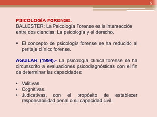 6
PSICOLOGÍA FORENSE:
BALLESTER: La Psicología Forense es la intersección
entre dos ciencias; La psicología y el derecho.
 El concepto de psicología forense se ha reducido al
peritaje clínico forense.
AGUILAR (1994).- La psicología clínica forense se ha
circunscrito a evaluaciones psicodiagnósticas con el fin
de determinar las capacidades:
• Volitivas.
• Cognitivas.
• Judicativas, con el propósito de establecer
responsabilidad penal o su capacidad civil.
 