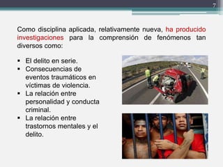 7
Como disciplina aplicada, relativamente nueva, ha producido
investigaciones para la comprensión de fenómenos tan
diversos como:
 El delito en serie.
 Consecuencias de
eventos traumáticos en
víctimas de violencia.
 La relación entre
personalidad y conducta
criminal.
 La relación entre
trastornos mentales y el
delito.
 