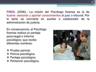 8
FINOL (2006).- La misión del Psicólogo forense es la de
ilustrar, asesorar y aportar conocimientos al juez o tribunal; Por
lo tanto se convierte en auxiliar o colaborador de la
administración de justicia.
En consecuencia, el Psicólogo
forense realiza un peritaje
psico-legal o Informe
psicológico; que recibe
diferentes nombres:
 Prueba pericial.
 Pericia psicológica.
 Peritaje psicológico.
 Peritación psicológica.
 