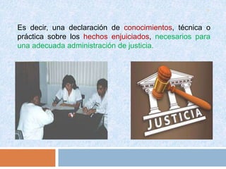 9
Es decir, una declaración de conocimientos, técnica o
práctica sobre los hechos enjuiciados, necesarios para
una adecuada administración de justicia.
 
