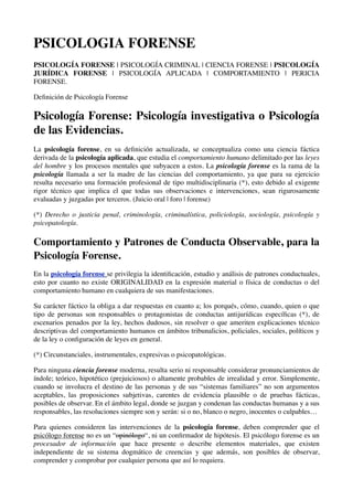 PSICOLOGIA FORENSE
PSICOLOGÍA FORENSE | PSICOLOGÍA CRIMINAL | CIENCIA FORENSE | PSICOLOGÍA
JURÍDICA FORENSE | PSICOLOGÍA APLICADA | COMPORTAMIENTO | PERICIA
FORENSE.

Deﬁnición de Psicología Forense

Psicología Forense: Psicología investigativa o Psicología
de las Evidencias.
La psicología forense, en su deﬁnición actualizada, se conceptualiza como una ciencia fáctica
derivada de la psicología aplicada, que estudia el comportamiento humano delimitado por las leyes
del hombre y los procesos mentales que subyacen a estos. La psicología forense es la rama de la
psicología llamada a ser la madre de las ciencias del comportamiento, ya que para su ejercicio
resulta necesario una formación profesional de tipo multidisciplinaria (*), esto debido al exigente
rigor técnico que implica el que todas sus observaciones e intervenciones, sean rigurosamente
evaluadas y juzgadas por terceros. (Juicio oral | foro | forense)

(*) Derecho o justicia penal, criminología, criminalística, policiología, sociología, psicología y
psicopatología.

Comportamiento y Patrones de Conducta Observable, para la
Psicología Forense.
En la psicología forense se privilegia la identiﬁcación, estudio y análisis de patrones conductuales,
esto por cuanto no existe ORIGINALIDAD en la expresión material o física de conductas o del
comportamiento humano en cualquiera de sus manifestaciones.

Su carácter fáctico la obliga a dar respuestas en cuanto a; los porqués, cómo, cuando, quien o que
tipo de personas son responsables o protagonistas de conductas antijurídicas especíﬁcas (*), de
escenarios penados por la ley, hechos dudosos, sin resolver o que ameriten explicaciones técnico
descriptivas del comportamiento humanos en ámbitos tribunalicios, policiales, sociales, políticos y
de la ley o conﬁguración de leyes en general.

(*) Circunstanciales, instrumentales, expresivas o psicopatológicas.

Para ninguna ciencia forense moderna, resulta serio ni responsable considerar pronunciamientos de
índole; teórico, hipotético (prejuiciosos) o altamente probables de irrealidad y error. Simplemente,
cuando se involucra el destino de las personas y de sus “sistemas familiares” no son argumentos
aceptables, las proposiciones subjetivas, carentes de evidencia plausible o de pruebas fácticas,
posibles de observar. En el ámbito legal, donde se juzgan y condenan las conductas humanas y a sus
responsables, las resoluciones siempre son y serán: si o no, blanco o negro, inocentes o culpables…

Para quienes consideren las intervenciones de la psicología forense, deben comprender que el
psicólogo forense no es un “opinólogo“, ni un conﬁrmador de hipótesis. El psicólogo forense es un
procesador de información que hace presente o describe elementos materiales, que existen
independiente de su sistema dogmático de creencias y que además, son posibles de observar,
comprender y comprobar por cualquier persona que así lo requiera.
 