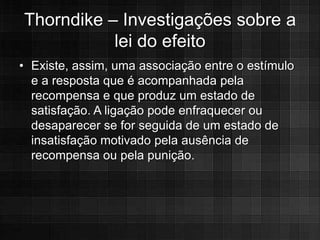 Thorndike – Investigações sobre a
           lei do efeito
• Existe, assim, uma associação entre o estímulo
  e a resposta que é acompanhada pela
  recompensa e que produz um estado de
  satisfação. A ligação pode enfraquecer ou
  desaparecer se for seguida de um estado de
  insatisfação motivado pela ausência de
  recompensa ou pela punição.
 