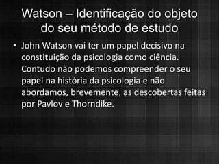 Watson – Identificação do objeto
   do seu método de estudo
• John Watson vai ter um papel decisivo na
  constituição da psicologia como ciência.
  Contudo não podemos compreender o seu
  papel na história da psicologia e não
  abordamos, brevemente, as descobertas feitas
  por Pavlov e Thorndike.
 