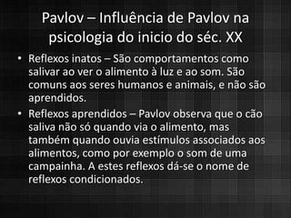 Pavlov – Influência de Pavlov na
     psicologia do inicio do séc. XX
• Reflexos inatos – São comportamentos como
  salivar ao ver o alimento à luz e ao som. São
  comuns aos seres humanos e animais, e não são
  aprendidos.
• Reflexos aprendidos – Pavlov observa que o cão
  saliva não só quando via o alimento, mas
  também quando ouvia estímulos associados aos
  alimentos, como por exemplo o som de uma
  campainha. A estes reflexos dá-se o nome de
  reflexos condicionados.
 