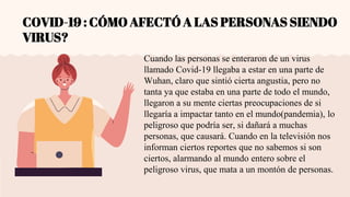 COVID-19 : CÓMO AFECTÓ A LAS PERSONAS SIENDO
VIRUS?
Cuando las personas se enteraron de un virus
llamado Covid-19 llegaba a estar en una parte de
Wuhan, claro que sintió cierta angustia, pero no
tanta ya que estaba en una parte de todo el mundo,
llegaron a su mente ciertas preocupaciones de si
llegaría a impactar tanto en el mundo(pandemia), lo
peligroso que podría ser, si dañará a muchas
personas, que causará. Cuando en la televisión nos
informan ciertos reportes que no sabemos si son
ciertos, alarmando al mundo entero sobre el
peligroso virus, que mata a un montón de personas.
 