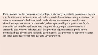 Pues es obvio que las personas se van a llegar a alarmar y se matarán pensando si llegará
a su familia, como saben si están infectados, cuando distancia tenemos que mantener, si
estamos manteniendo la distancia adecuada, si estornudamos o no, son diversas
situaciones que atormentan a la sociedad, o hasta pueden llegar a generar estrés y/o
depresión por no saber qué hacer ante tan grave virus, ya que como vemos está
arrasando cada vez con más personas. Las personas siguen aterradas por la nueva
normalidad que el virus está haciendo que llevemos. Las personas no supieron y siguen
sin saber cómo reaccionar para que esto vaya para bien.
 