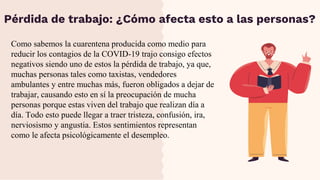 Como sabemos la cuarentena producida como medio para
reducir los contagios de la COVID-19 trajo consigo efectos
negativos siendo uno de estos la pérdida de trabajo, ya que,
muchas personas tales como taxistas, vendedores
ambulantes y entre muchas más, fueron obligados a dejar de
trabajar, causando esto en sí la preocupación de mucha
personas porque estas viven del trabajo que realizan día a
día. Todo esto puede llegar a traer tristeza, confusión, ira,
nerviosismo y angustia. Estos sentimientos representan
como le afecta psicológicamente el desempleo.
Pérdida de trabajo: ¿Cómo afecta esto a las personas?
 