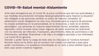 COVID-19-Salud mental-Aislamiento
Ante esta emergencia por el Covid-19, la poca confianza que dan las autoridades y
sus medidas de prevención tomadas desesperadamente para mejorar la situación
han obligado a las personas cambiar su estilo de vida por completo. El
aislamiento social obligatorio ha sido muy chocante para la mayoría de personas
ha creado problemas en la personalidad, en lo emocional, y todo en el ámbito
psicológico. Las personas en mayoría experimentan temor, ansiedad, angustia,
depresión, entre muchas otras cosas. Algunos de estos síntomas se relacionan
con los temores de infección, frustración, aburrimiento, falta de suministros o de
información, pérdidas financieras o de vida y el estigma asociado a los infectados
y al Covid-19 en general.
Atender y poder llevar la carga de todo esto es vital para la “cordura humana”.
Muchas veces se ha dicho que el humano fue creado con piernas y pies para
poder movilizarse y no quedarse inmovilizado en un solo y único ámbito (que en
este caso serían nuestros hogares).
 