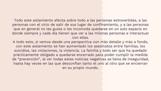 Todo este aislamiento afecta sobre todo a las personas extrovertidas, a las
personas con el vicio de salir de sus lugar de confinamiento, y a las personas
que en general no les gusta o les incomoda quedarse en un solo espacio en
donde siempre y cada día tienen que ver a las mismas personas e interactuar
con ellas.
A todo esto, si vemos desde una perspectiva con más detalle y más a fondo,
con este aislamiento se han aumentado los asesinatos entre familias, los
suicidios, las violaciones, la violencia. La familia y todo ser que ha quedado
prácticamente obligado a quedarse encerrado para poder cumplir la medida
de “prevención”, al ver todas estas noticias negativas se llena de inseguridad,
hasta hay veces en las que desconfían tanto el uno al otro que se encierran
en su propio mundo.
 