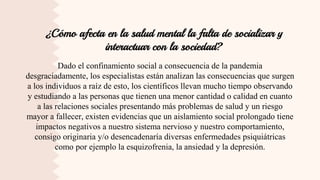 ¿Cómo afecta en la salud mental la falta de socializar y
interactuar con la sociedad?
Dado el confinamiento social a consecuencia de la pandemia
desgraciadamente, los especialistas están analizan las consecuencias que surgen
a los individuos a raíz de esto, los científicos llevan mucho tiempo observando
y estudiando a las personas que tienen una menor cantidad o calidad en cuanto
a las relaciones sociales presentando más problemas de salud y un riesgo
mayor a fallecer, existen evidencias que un aislamiento social prolongado tiene
impactos negativos a nuestro sistema nervioso y nuestro comportamiento,
consigo originaria y/o desencadenaría diversas enfermedades psiquiátricas
como por ejemplo la esquizofrenia, la ansiedad y la depresión.
 