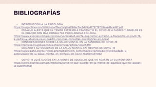 BIBLIOGRAFÍAS
- INTRODUCCIÓN A LA PSICOLOGÍA
https://cucjonline.com/biblioteca/files/original/86ac7ac5dc9cd7757787b9aaad6cad57.pdf
- ESSALUD ALERTA QUE EL TEMOR EXTREMO A TRANSMITIR EL COVID-19 A PADRES Y ABUELOS ES
EL CUADRO CON MÁS CONSULTAS PSICOLÓGICAS EN LÍNEA.
https://www.expreso.com.pe/coronavirus/essalud-alerta-que-temor-extremo-a-transmitir-el-covid-19-
a-padres-y-abuelos-es-el-cuadro-con-mas-consultas-psicologicas-en-linea/
- CONSIDERACIONES SOBRE LA SALUD MENTAL EN LA PANDEMIA DE COVID-19
https://rpmesp.ins.gob.pe/index.php/rpmesp/article/view/5419
- CUIDADO Y AUTOCUIDADO DE LA SALUD MENTAL EN TIEMPOS DE COVID-19
https://www.paho.org/per/index.php?option=com_content&view=article&id=4546:cuidado-y-
autocuidado-de-la-salud-mental-en-tiempos-de-covid-19&Itemid=1062
- COVID-19 ¿QUÉ SUCEDE EN LA MENTE DE AQUELLOS QUE NO ACATAN LA CUARENTENA?
https://www.expreso.com.pe/medicina/covid-19-que-sucede-en-la-mente-de-aquellos-que-no-acatan-
la-cuarentena/
 