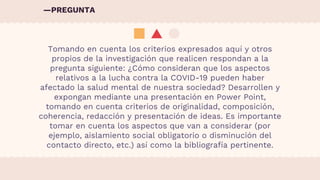 Tomando en cuenta los criterios expresados aquí y otros
propios de la investigación que realicen respondan a la
pregunta siguiente: ¿Cómo consideran que los aspectos
relativos a la lucha contra la COVID-19 pueden haber
afectado la salud mental de nuestra sociedad? Desarrollen y
expongan mediante una presentación en Power Point,
tomando en cuenta criterios de originalidad, composición,
coherencia, redacción y presentación de ideas. Es importante
tomar en cuenta los aspectos que van a considerar (por
ejemplo, aislamiento social obligatorio o disminución del
contacto directo, etc.) así como la bibliografía pertinente.
—PREGUNTA
 