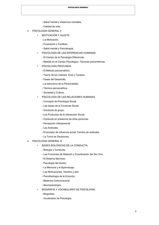 3
PSICOLOGIA GENERAL
- Salud mental y trastornos mentales.
- Calidad de vida.
 PSICOLOGÍA GENERAL II
• MOTIVACIÓN Y AJUSTE:
- La Motivación.
- Frustración y Conflicto.
- Salud mental y Psicoterapia.
• PSICOLOGÍA DE LAS DIFERENCIAS HUMANAS:
- El Campo de la Psicología Diferencial.
- Medida en el Campo Psicológico. Técnicas psicométricas.
• PSICOLOGÍA PROFUNDA:
- El Método psicoanalítico.
- Teoría de los instintos: Eros y Tanatos.
- Fases del Desarrollo.
- La estructura de la Personalidad.
- Técnica psicoanalítica.
- Sociedad y Cultura.
• PSICOLOGÍA DE LAS RELACIONES HUMANAS:
- Concepto de Psicología Social.
- Las bases de la Conducta Social.
- Conducta de grupo.
- Los Productos de la Interacción Social.
- Conducta en presencia de otras personas.
- Percepción interpersonal.
- Las Actitudes.
- El proceso de influencia social: Cambio de actitudes.
- La Toma de Decisiones.
 PSICOLOGÍA GENERAL III
• BASES BIOLÓGICAS DE LA CONDUCTA:
- Biología y Conducta.
- Las Funciones de Relación y Coordinación del Ser Vivo.
- El Sistema Nervioso.
- Psicología del Sueño.
- La Memoria y el Aprendizaje.
- Las Motivaciones: Hambre y sed.
- Psicofisiología de la Emoción.
- Medicina Corticovisceral.
- Neuropsicología.
• BIOGRAFÍA Y VOCABULARIO DE PSICOLOGÍA:
- Biografías.
- Vocabulario de Psicología.
 