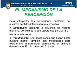 EL MECANISMO DE LA PERCEPCIÓN Para interpretar las sensaciones captadas por nuestros sentidos intervienen tres procesos. 1. Evocación : Mediante la influencia de nuestra memoria, percibimos lo que esperamos percibir. Ej. Narrar una historia. 2. Rectificación : Las sensaciones que llegan hasta nuestra mente, también son modificadas para realizar una interpretación correcta de un estímulo determinado. Ej. Un tráiler con 6 llantas. 