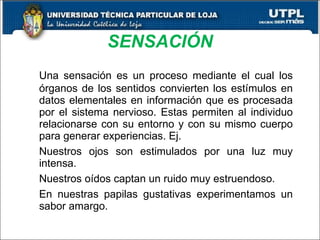 SENSACIÓN Una sensación es un proceso mediante el cual los órganos de los sentidos convierten los estímulos en datos elementales en información que es procesada por el sistema nervioso. Estas permiten al individuo relacionarse con su entorno y con su mismo cuerpo para generar experiencias. Ej. Nuestros ojos son estimulados por una luz muy intensa. Nuestros oídos captan un ruido muy estruendoso. En nuestras papilas gustativas experimentamos un sabor amargo. 