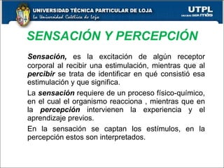 SENSACIÓN Y PERCEPCIÓN Sensación,  es la excitación de algún receptor corporal al recibir una estimulación, mientras que al  percibir  se trata de identificar en qué consistió esa estimulación y que significa. La  sensación  requiere de un proceso físico-químico, en el cual el organismo reacciona , mientras que en la  percepción  intervienen la experiencia y el aprendizaje previos. En la sensación se captan los estímulos, en la percepción estos son interpretados. 