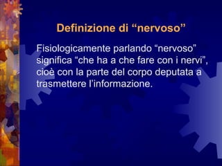 Definizione di “nervoso”
Fisiologicamente parlando “nervoso”
significa “che ha a che fare con i nervi”,
cioè con la parte del corpo deputata a
trasmettere l’informazione.

 