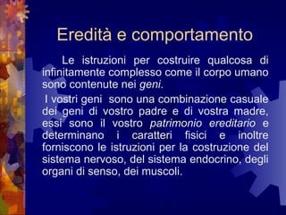 Eredità e comportamento
Le istruzioni per costruire qualcosa di
infinitamente complesso come il corpo umano
sono contenute nei geni.
I vostri geni sono una combinazione casuale
dei geni di vostro padre e di vostra madre,
essi sono il vostro patrimonio ereditario e
determinano i caratteri fisici e inoltre
forniscono le istruzioni per la costruzione del
sistema nervoso, del sistema endocrino, degli
organi di senso, dei muscoli.

 