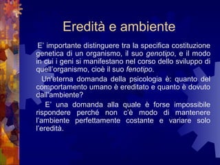 Eredità e ambiente
E’ importante distinguere tra la specifica costituzione
genetica di un organismo, il suo genotipo, e il modo
in cui i geni si manifestano nel corso dello sviluppo di
quell’organismo, cioè il suo fenotipo.
Un’eterna domanda della psicologia è: quanto del
comportamento umano è ereditato e quanto è dovuto
dall’ambiente?
E’ una domanda alla quale è forse impossibile
rispondere perché non c’è modo di mantenere
l’ambiente perfettamente costante e variare solo
l’eredità.

 