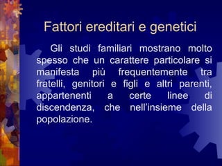 Fattori ereditari e genetici
Gli studi familiari mostrano molto
spesso che un carattere particolare si
manifesta più frequentemente tra
fratelli, genitori e figli e altri parenti,
appartenenti
a
certe
linee
di
discendenza, che nell’insieme della
popolazione.

 