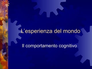 L’esperienza del mondo
Il comportamento cognitivo

 
