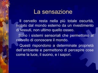 La sensazione
Il cervello resta nella più totale oscurità,
isolato dal mondo esterno da un rivestimento
di tessuti, non ultimo quello osseo.
Sono i sistemi sensoriali che permettono al
cervello di conoscere il mondo.
Questi rispondono a determinate proprietà
dell’ambiente e permettono di percepire cose
come la luce, il suono, e i sapori.

 
