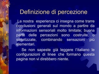 Definizione di percezione
La nostra esperienza ci insegna come trarre
conclusioni generali sul mondo a partire da
informazioni sensoriali molto limitate; buona
parte delle percezioni sono costruite, o
sintetizzate, combinando sensazioni più
elementari.
Se non sapeste già leggere l’italiano le
configurazioni di linee che formano questa
pagina non vi direbbero niente.

 
