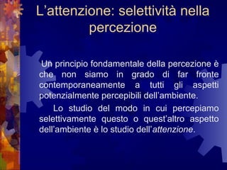 L’attenzione: selettività nella
percezione
Un principio fondamentale della percezione è
che non siamo in grado di far fronte
contemporaneamente a tutti gli aspetti
potenzialmente percepibili dell’ambiente.
Lo studio del modo in cui percepiamo
selettivamente questo o quest’altro aspetto
dell’ambiente è lo studio dell’attenzione.

 