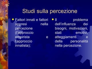 Studi sulla percezione


Fattori innati e fattori
appresi
nella
percezione
(l’approccio
empirista
e
l’approccio
innatista);



Il
problema
dell’influenza
dei
bisogni, motivazioni,
stati
emotivi,
atteggiamenti
e
della
personalità
nella percezione.

 