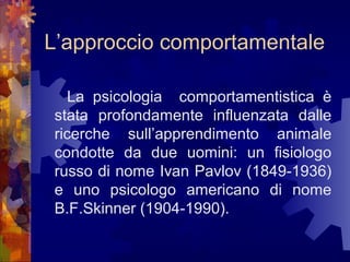 L’approccio comportamentale
La psicologia comportamentistica è
stata profondamente influenzata dalle
ricerche sull’apprendimento animale
condotte da due uomini: un fisiologo
russo di nome Ivan Pavlov (1849-1936)
e uno psicologo americano di nome
B.F.Skinner (1904-1990).

 