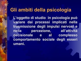 Gli ambiti della psicologia
L’oggetto di studio in psicologia può
variare dai processi implicati nella
trasmissione degli impulsi nervosi e
nella
percezione,
all’attività
decisionale
e
al
complesso
comportamento sociale degli esseri
umani.

 