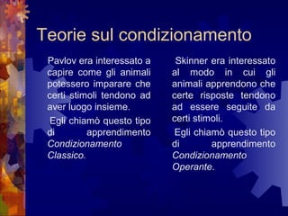 Teorie sul condizionamento
Pavlov era interessato a
capire come gli animali
potessero imparare che
certi stimoli tendono ad
aver luogo insieme.
Egli chiamò questo tipo
di
apprendimento
Condizionamento
Classico.

Skinner era interessato
al modo in cui gli
animali apprendono che
certe risposte tendono
ad essere seguite da
certi stimoli.
Egli chiamò questo tipo
di
apprendimento
Condizionamento
Operante.

 
