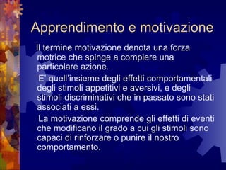 Apprendimento e motivazione
Il termine motivazione denota una forza
motrice che spinge a compiere una
particolare azione.
E’ quell’insieme degli effetti comportamentali
degli stimoli appetitivi e aversivi, e degli
stimoli discriminativi che in passato sono stati
associati a essi.
La motivazione comprende gli effetti di eventi
che modificano il grado a cui gli stimoli sono
capaci di rinforzare o punire il nostro
comportamento.

 